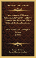 Some Account Of Thomas Robinson, Late Vicar Of St. Mary's, Leicester, And Sometime Fellow Of Trinity College, Cambridge