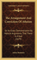 The Arraignment And Conviction Of Atheism: Or An Exact Demonstration By Natural Arguments, That There Is A God (1679)(English)