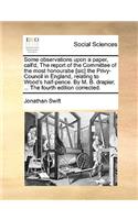 Some Observations Upon a Paper, Call'd, the Report of the Committee of the Most Honourabe [sic] the Privy-Council in England, Relating to Wood's Half-Pence. by M. B. Drapier, ... the Fourth Edition Corrected.