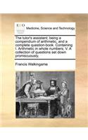 The Tutor's Assistant; Being a Compendium of Arithmetic, and a Complete Question-Book. Containing I. Arithmetic in Whole Numbers; V. a Collection of Questions Set Down Promiscuously,