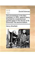 The Proceedings in the Star-Chamber, in 1632. Against Henry Sherfield for Breaking Down Painted Glass in the Church of St. Edmonds the Second Edition.