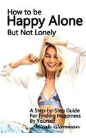 How to Be Happy Alone But Not Lonely: A Step-by-Step Guide for Finding Happiness by Yourself