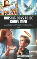 Raising Boys to Be Godly Men: A Practical Guide to Helping Boys Grow into God-Fearing, Loving, and Responsible Men