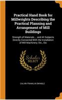 Practical Hand Book for Millwrights Describing the Practical Planning and Arrangement of Mill Buildings: Strength of Materials ... and All Subjects Directly Connected with the Installation of Mill Machinery; Etc., Etc