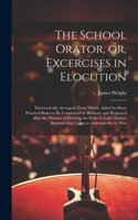 School Orator, or, Excercises in Elocution: Theroretically Arranged; From Which, Aided by Short Practical Rules to be Committed to Memory, and Repeated After the Manner of Reciting the Rules i