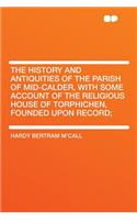 The History and Antiquities of the Parish of Mid-Calder, with Some Account of the Religious House of Torphichen, Founded Upon Record;