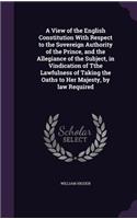 A View of the English Constitution With Respect to the Sovereign Authority of the Prince, and the Allegiance of the Subject, in Vindication of Tthe Lawfulness of Taking the Oaths to Her Majesty, by law Required