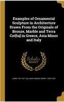 Examples of Ornamental Sculpture in Architecture Drawn From the Originals of Bronze, Marble and Terra Cot[ta] in Greece, Asia Minor and Italy