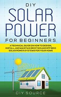 DIY Solar Power for Beginners, a Technical Guide on How to Design, Install, and Maintain Grid-Tied and Off-Grid Solar Power Systems for Your Home