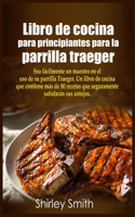 Libro de cocina para principiantes para la parrilla traeger: Sea fa&#769;cilmente un maestro en el uso de su parrilla Traeger. Un libro de cocina que contiene ma&#769;s de 80 recetas que seguramente satisfara&