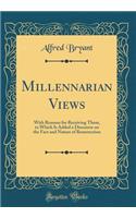 Millennarian Views: With Reasons for Receiving Them, to Which Is Added a Discourse on the Fact and Nature of Resurrection (Classic Reprint)