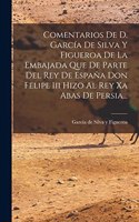 Comentarios De D. García De Silva Y Figueroa De La Embajada Que De Parte Del Rey De España Don Felipe Iii Hizo Al Rey Xa Abas De Persia...