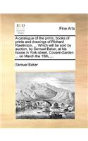 A catalogue of the prints, books of prints and drawings of Richard Rawlinson, ... Which will be sold by auction, by Samuel Baker, at his house in York-street, Covent-Garden ... on March the 15th, ...