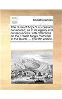 The Duke of Anjou's Succession Considered, as to Its Legality and Consequences; With Reflections on the French King's Memorial to the Dutch, ... the Fifth Edition.