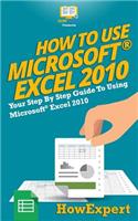 How to Use Microsoft Excel 2010: Your Step-By-Step Guide to Using Microsoft Excel 2010