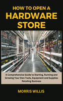 How to Open a Hardware Store: A Comprehensive Guide to Starting, Running and Growing Your Own Tools, Equipment and Supplies Retailing Business