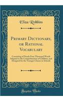 Primary Dictionary, or Rational Vocabulary: Consisting of Nearly Four Thousand Words Adapted to the Comprehension of Children, and Designed for the Younger Classes in Schools (Classic Reprint)