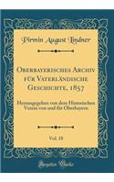 Oberbayerisches Archiv für Vaterländische Geschichte, 1857, Vol. 18: Herausgegeben von dem Historischen Verein von und für Oberbayern (Classic Reprint)