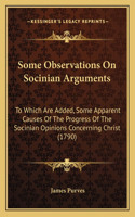 Some Observations On Socinian Arguments: To Which Are Added, Some Apparent Causes Of The Progress Of The Socinian Opinions Concerning Christ (1790)