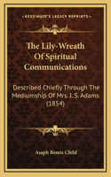 The Lily-Wreath Of Spiritual Communications: Described Chiefly Through The Mediumship Of Mrs. J. S. Adams (1854)