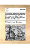 The Critic or a Tragedy Rehearsed a Dramatic Piece in Three Acts as It Is Performed at the Theatre Royal in Drury Lane by Richard Brinsley Sheridan Esqr.
