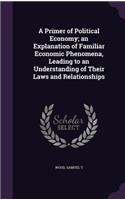 A Primer of Political Economy; An Explanation of Familiar Economic Phenomena, Leading to an Understanding of Their Laws and Relationships