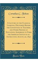 A Lecture on the Classical Learning, Delivered Before the Convention of Teachers, and Other Friends of Education, Assembled to Form the American Institute of Instruction, August, 20, 1830 (Classic Reprint)