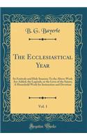 The Ecclesiastical Year, Vol. 1: Its Festivals and Holy Seasons; To the Above Work Are Added, the Legends, or the Lives of the Saints; A Household Work for Instruction and Devotion (Classic Reprint): Its Festivals and Holy Seasons; To the Above Work Are Added, the Legends, or the Lives of the Saints; A Household Work for Instruction and Devotion 