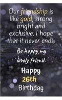 Our Friendship is Like Gold Bright and Exclusive Happy 26th Birthday: Cute 26th Birthday Card Quote Journal / Notebook / Diary / Greetings / Appreciation Gift (6 x 9 - 110 Blank Lined Pages)