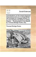 Considerations on the present dearness of provisions and corn, in Great-Britain; with thoughts on a suitable remedy, so as not to oppress the landed or trading interest, ... As presented to His Majesty by Thomas Elbridge Rooke, Esq.