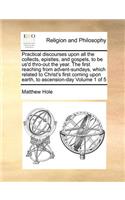 Practical Discourses Upon All the Collects, Epistles, and Gospels, to Be Us'd Thro-Out the Year. the First Reaching from Advent-Sundays, Which Related to Christ's First Coming Upon Earth, to Ascension-Day Volume 1 of 5