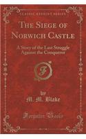 The Siege of Norwich Castle: A Story of the Last Struggle Against the Conqueror (Classic Reprint)