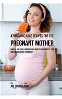 47 Organic Juice Recipes for the Pregnant Mother: Quickly and Easily Absorb High Quality Ingredients Your Body Needs During Pregnancy