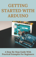 Getting Started With Arduino: A Step-By-Step Guide With Practical Examples For Beginners: Arduino Programming