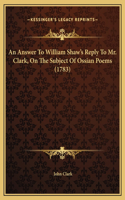 An Answer To William Shaw's Reply To Mr. Clark, On The Subject Of Ossian Poems (1783)