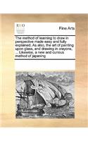 The Method of Learning to Draw in Perspective Made Easy and Fully Explained. as Also, the Art of Painting Upon Glass, and Drawing in Crayons, ... Likewise, a New and Curious Method of Japaning