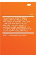 The Manual of Receipts: Being a Collection of Formulae and Processes for Artisans, Giving the Composition of Various Alloys, Amalgams, Solders, Bronzes, Lacquers, Varnishes, Cements, Etc., Also Data for the Preservation and Decoration of Various Me