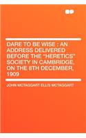 Dare to Be Wise: An Address Delivered Before the Heretics Society in Cambridge, on the 8th December, 1909: An Address Delivered Before the Heretics Society in Cambridge, on the 8th December, 1909