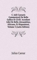 C. Julii Caesaris Commentarii De Bello Gallico Et Civili: Accedunt Libri De Bello Alexandrino, Africano, Et Hispaniensi, Volume 3 (Latin Edition)