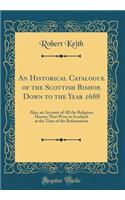 An Historical Catalogue of the Scottish Bishop, Down to the Year 1688: Also, an Account of All the Religious Houses That Were in Scotland at the Time of the Reformation (Classic Reprint)