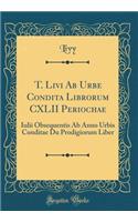 T. Livi Ab Urbe Condita Librorum CXLII Periochae: Iulii Obsequentis Ab Anno Urbis Conditae Du Prodigiorum Liber (Classic Reprint)