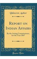 Report on Indian Affairs: By the Acting Commissioner, for the Year 1867 (Classic Reprint)