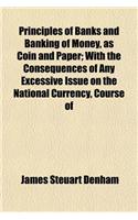 Principles of Banks and Banking of Money, as Coin and Paper; With the Consequences of Any Excessive Issue on the National Currency, Course of