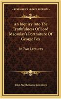 An Inquiry Into the Truthfulness of Lord Macaulay's Portraiture of George Fox: In Two Lectures