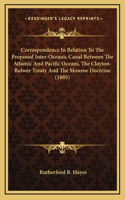 Correspondence In Relation To The Proposed Inter-Oceanic Canal Between The Atlantic And Pacific Oceans, The Clayton-Bulwer Treaty And The Monroe Doctrine (1885)