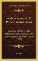 A Short Account Of Prince Edward Island: Designed Chiefly For The Information Of Agriculturist And Other Emigrants Of Small Capital (1889)(English)