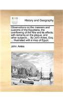 Observations on the Manners and Customs of the Egyptians, the Overflowing of the Nile and Its Effects; With Remarks on the Plague, and Other Subjects.... by John Antes, Esq. ... Illustrated with a Map of Egypt.: (English)