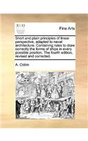 Short and Plain Principles of Linear Perspective, Adapted to Naval Architecture. Containing Rules to Draw Correctly the Forms of Ships in Every Possible Position. the Fourth Edition, Revised and Corrected.