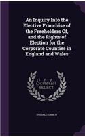 An Inquiry Into the Elective Franchise of the Freeholders Of, and the Rights of Election for the Corporate Counties in England and Wales