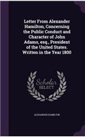Letter From Alexander Hamilton, Concerning the Public Conduct and Character of John Adams, esq., President of the United States. Written in the Year 1800
